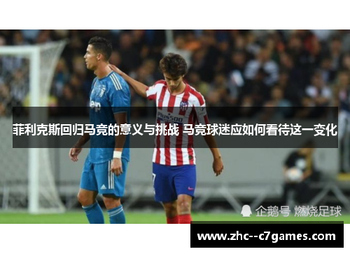 菲利克斯回归马竞的意义与挑战 马竞球迷应如何看待这一变化 菲利克斯回归马竞的意义与挑战 马竞球迷应如何看待这一变化