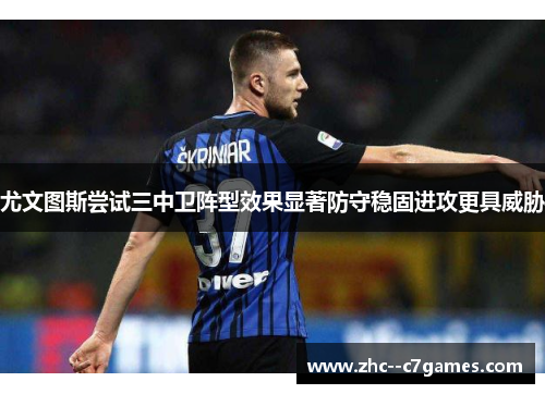 尤文图斯尝试三中卫阵型效果显著防守稳固进攻更具威胁