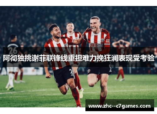 阿彻独挑谢菲联锋线重担难力挽狂澜表现受考验