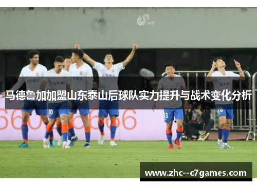 马德鲁加加盟山东泰山后球队实力提升与战术变化分析 马德鲁加加盟山东泰山后球队实力提升与战术变化分析